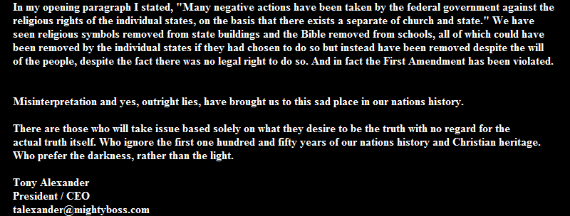 In my opening paragraph I stated, "Many negative actions have been taken by the federal government against the 
religious rights of the individual states, on the basis that there exists a separate of church and state." We have 
seen religious symbols removed from state buildings and the Bible removed from schools, all of which could have 
been removed by the individual states if they had chosen to do so but instead have been removed despite the will 
of the people, despite the fact there was no legal right to do so. And in fact the First Amendment has been violated.


Misinterpretation and yes, outright lies, have brought us to this sad place in our nations history.
 
There are those who will take issue based solely on what they desire to be the truth with no regard for the 
actual truth itself. Who ignore the first one hundred and fifty years of our nations history and Christian heritage. 
Who prefer the darkness, rather than the light.

Tony Alexander
President / CEO
talexander@mightyboss.com