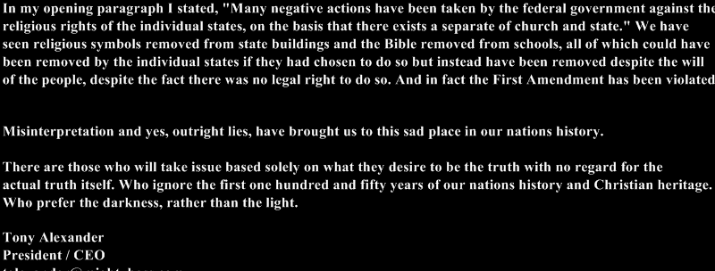 In my opening paragraph I stated, "Many negative actions have been taken by the federal government against the 
religious rights of the individual states, on the basis that there exists a separate of church and state." We have 
seen religious symbols removed from state buildings and the Bible removed from schools, all of which could have 
been removed by the individual states if they had chosen to do so but instead have been removed despite the will 
of the people, despite the fact there was no legal right to do so. And in fact the First Amendment has been violated.


Misinterpretation and yes, outright lies, have brought us to this sad place in our nations history.
 
There are those who will take issue based solely on what they desire to be the truth with no regard for the 
actual truth itself. Who ignore the first one hundred and fifty years of our nations history and Christian heritage. 
Who prefer the darkness, rather than the light.

Tony Alexander
President / CEO
talexander@mightyboss.com