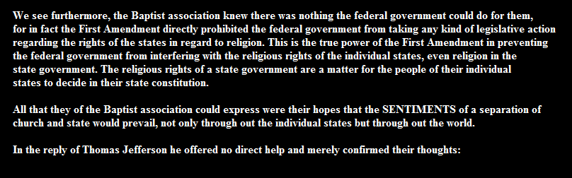 We see furthermore, the Baptist association knew there was nothing the federal government could do for them, 
for in fact the First Amendment directly prohibited the federal government from taking any kind of legislative action 
regarding the rights of the states in regard to religion. This is the true power of the First Amendment in preventing 
the federal government from interfering with the religious rights of the individual states, even religion in the 
state government. The religious rights of a state government are a matter for the people of their individual 
states to decide in their state constitution. 

All that they of the Baptist association could express were their hopes that the SENTIMENTS of a separation of 
church and state would prevail, not only through out the individual states but through out the world.

In the reply of Thomas Jefferson he offered no direct help and merely confirmed their thoughts: