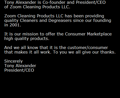 Tony Alexander is Co-founder and President/CEO 
of Zoom Cleaning Products LLC.

Zoom Cleaning Products LLC has been providing 
quality Cleaners and Degreasers since our founding 
in 2001. 

It is our mission to offer the Consumer Marketplace 
high quality products.

And we all know that it is the customer/consumer 
that makes it all work. To you we all give our thanks.

Sincerely
Tony Alexander 
President/CEO