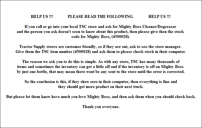 HELP US !!!              PLEASE READ THE FOLLOWING.              HELP US !!!

If you call or go into your local TSC store and ask for Mighty Boss Cleaner/Degreaser 
and the person you ask doesn't seen to know about this product, then please give then the stock 
code for Mighty Boss, (4500028).

Tractor Supply stores are customer friendly, so if they are out, ask to see the store manager. 
Give them the TSC item number (4500028) and ask them to please check stock in their computer.

The reason we ask you to do this is simple. As with any store, TSC has many thousands of
items and sometimes the inventory can get a little off and if the inventory is off on Mighty Boss 
by just one bottle, that may mean there wont be any sent to the store until the error is corrected.

So the conclusion is this, if they show zero in their computer, then everything is fine and
they should get more product on their next truck.

But please let them know have much you love Mighty Boss, and then ask them when you should check back.

Thank you everyone.