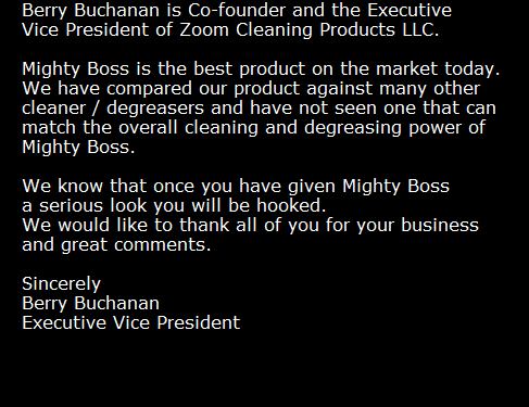 Berry Buchanan is Co-founder and the Executive
Vice President of Zoom Cleaning Products LLC.

Mighty Boss is the best product on the market today. 
We have compared our product against many other 
cleaner / degreasers and have not seen one that can 
match the overall cleaning and degreasing power of 
Mighty Boss. 

We know that once you have given Mighty Boss 
a serious look you will be hooked. 
We would like to thank all of you for your business 
and great comments.

Sincerely
Berry Buchanan
Executive Vice President