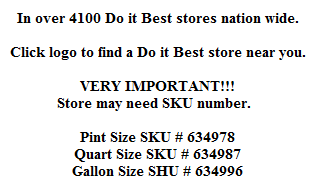 In over 4100 Do it Best stores nation wide.

Click logo to find a Do it Best store near you.

VERY IMPORTANT!!!
Store may need SKU number.  

Pint Size SKU # 634978
Quart Size SKU # 634987
Gallon Size SHU # 634996