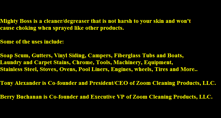 Mighty Boss is a cleaner/degreaser that is not harsh to your skin and wont 
cause choking when sprayed like other products.

Some of the uses include:

Soap Scum, Gutters, Vinyl Siding, Campers, Fiberglass Tubs and Boats,                            
Laundry and Carpet Stains, Chrome, Tools, Machinery, Equipment, 
Stainless Steel, Stoves, Ovens, Pool Liners, Engines, wheels, Tires and More..

Tony Alexander is Co-founder and President/CEO of Zoom Cleaning Products, LLC. 

Berry Buchanan is Co-founder and Executive VP of Zoom Cleaning Products, LLC.