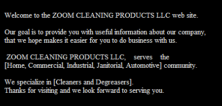 Welcome to the ZOOM CLEANING PRODUCTS LLC web site.            

Our goal is to provide you with useful information about our company, 
that we hope makes it easier for you to do business with us.

 ZOOM CLEANING PRODUCTS LLC,    serves    the
[Home, Commercial, Industrial, Janitorial, Automotive] community.

We specialize in [Cleaners and Degreasers].
Thanks for visiting and we look forward to serving you.